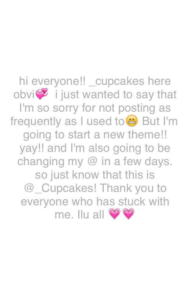 hi everyone!! _cupcakes here obvi💞  i just wanted to say that I'm so sorry for not posting as frequently as I used to😁 But I'm going to start a new theme!! yay!! and I'm also going to be changing my @ in a few days. so just know that this is @_Cupcakes! T