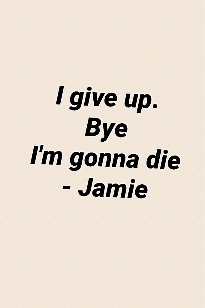 I give up.
Bye 
I'm gonna die
- Jamie