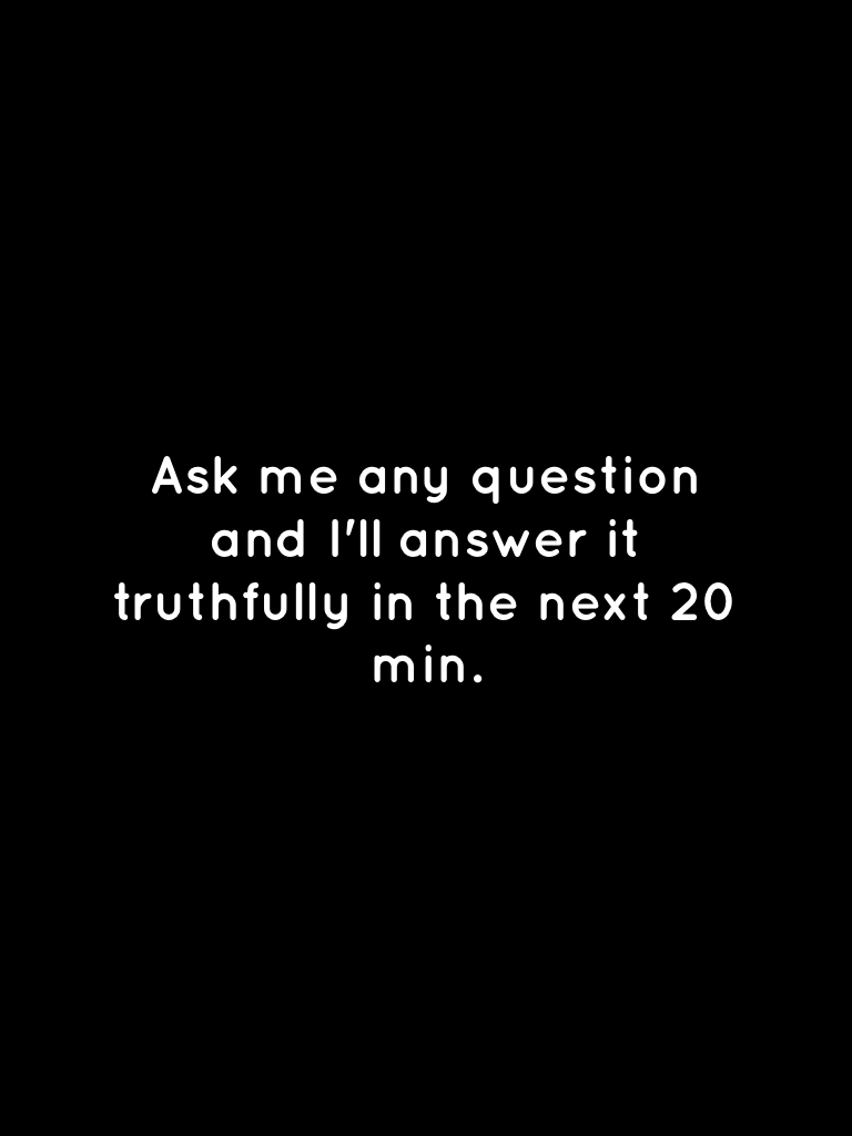 Ask me any question and I'll answer it truthfully in the next 20 min.