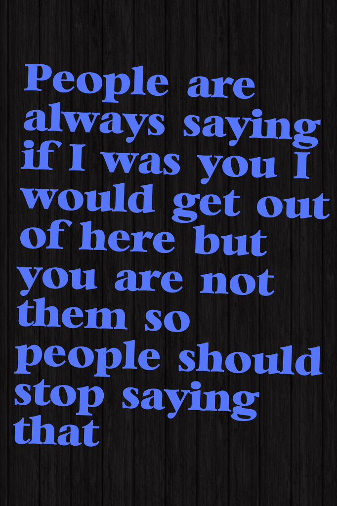 People are always saying "if I was you I would get out of here" but you are not them so people should stop saying that 