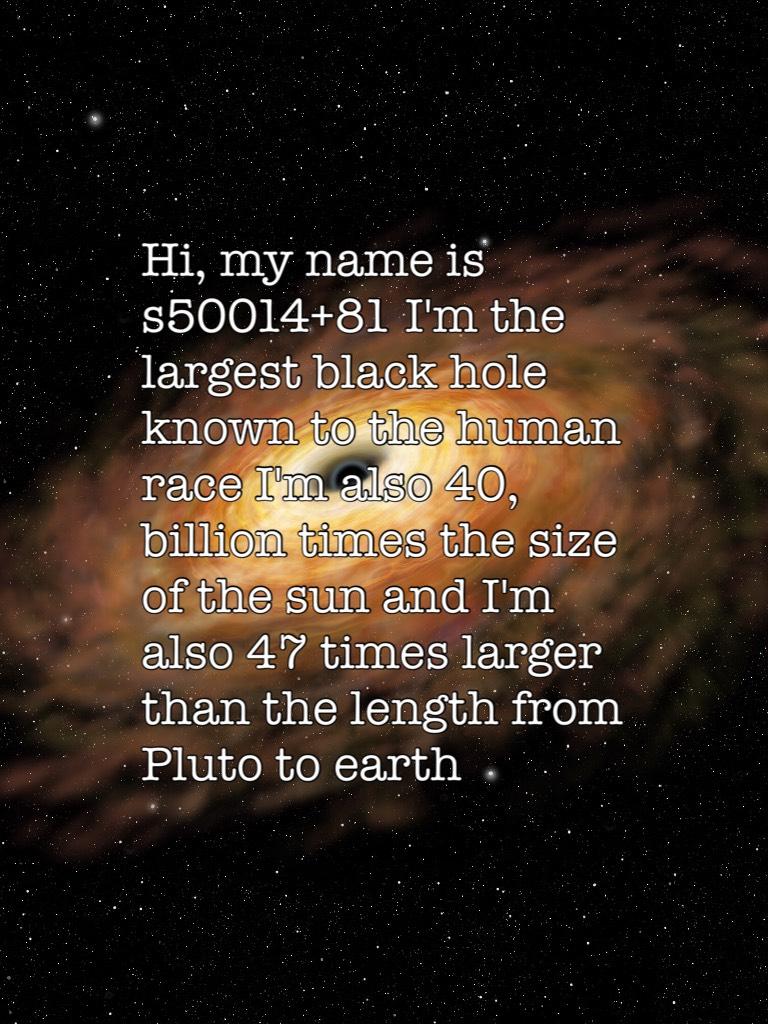Hi, my name is s50014+81 I'm the largest black hole known to the human race I'm also 40, billion times the size of the sun and I'm also 47 times larger than the length from Pluto to earth 