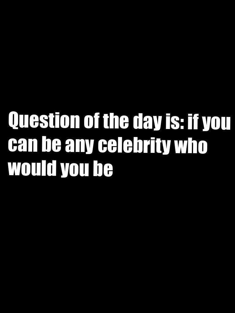 Question of the day is: if you can be any celebrity who would you be 