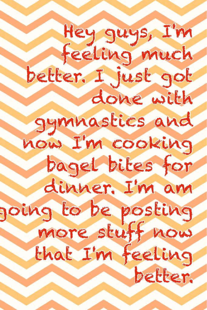 Hey guys, I'm feeling much better. I just got done with gymnastics and now I'm cooking bagel bites for dinner. I'm am going to be posting more stuff now that I'm feeling better.    