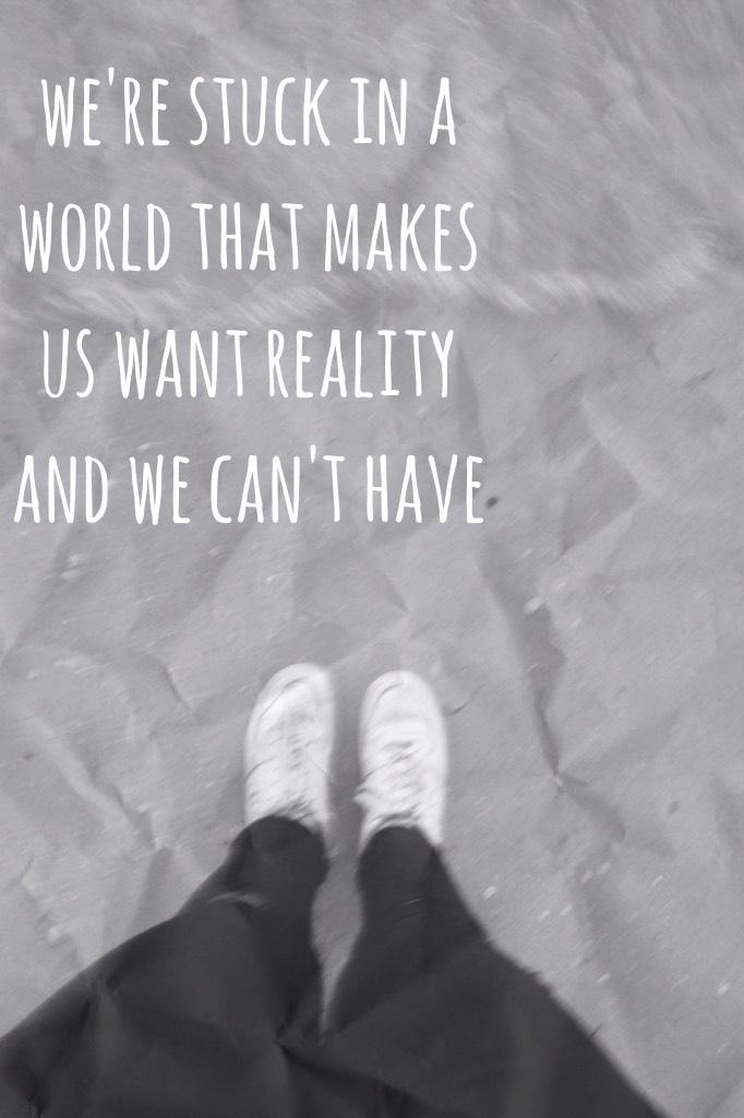 we're stuck in a world that makes us want reality and we can't have 