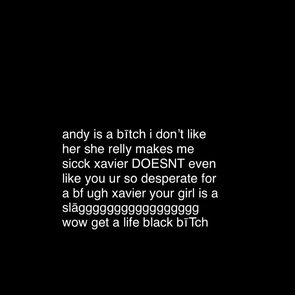 andy is a bītch i don’t like her she relly makes me sicck xavier DOESNT even like you ur so desperate for a bf ugh xavier your girl is a slāggggggggggggggggg wow get a life black bīTch