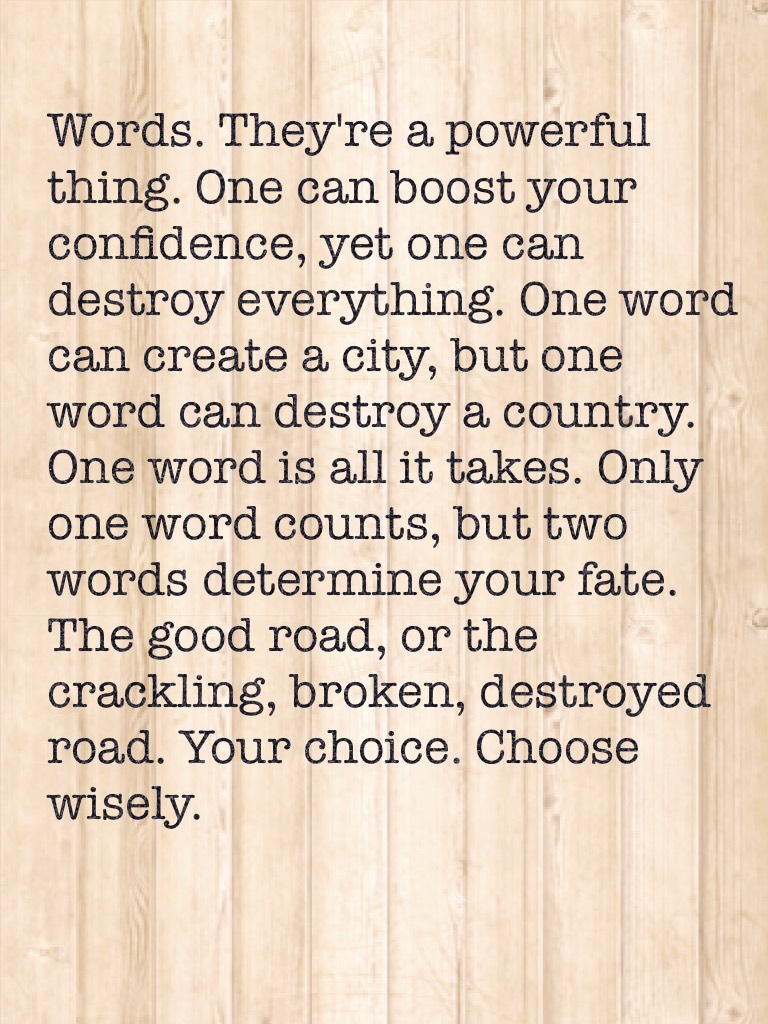 Words. They're a powerful thing. One can boost your confidence, yet one can destroy everything. One word can create a city, but one word can destroy a country. One word is all it takes. Only one word counts, but two words determine your fate. The good roa