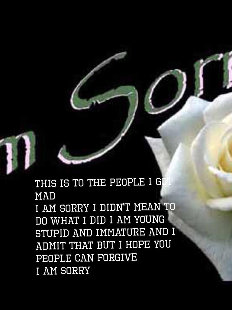 This is to the people I got mad
I am sorry I didn't mean to do what I did I am young stupid and immature and I admit that but I hope you people can forgive 
I am sorry
