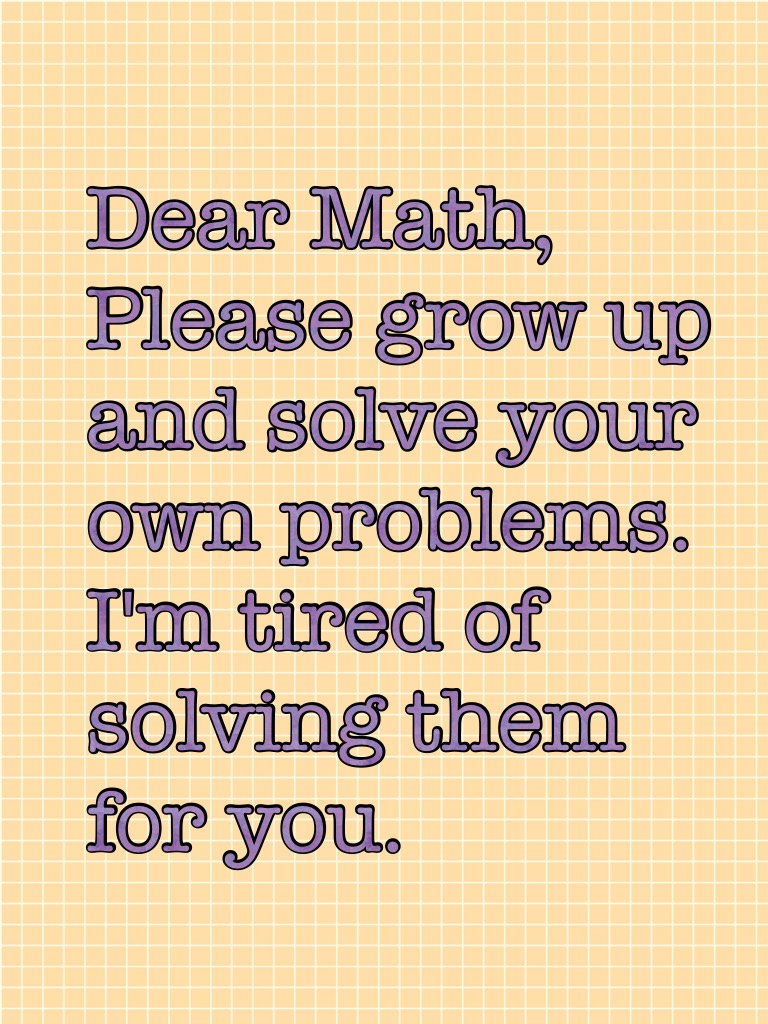 Dear Math, Please grow up and solve your own problems. I'm tired of solving them for you.