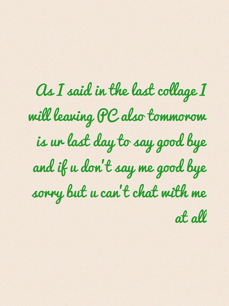As I said in the last collage I will leaving PC also tommorow is ur last day to say good bye and if u don't say me good bye sorry but u can't chat with me at all
