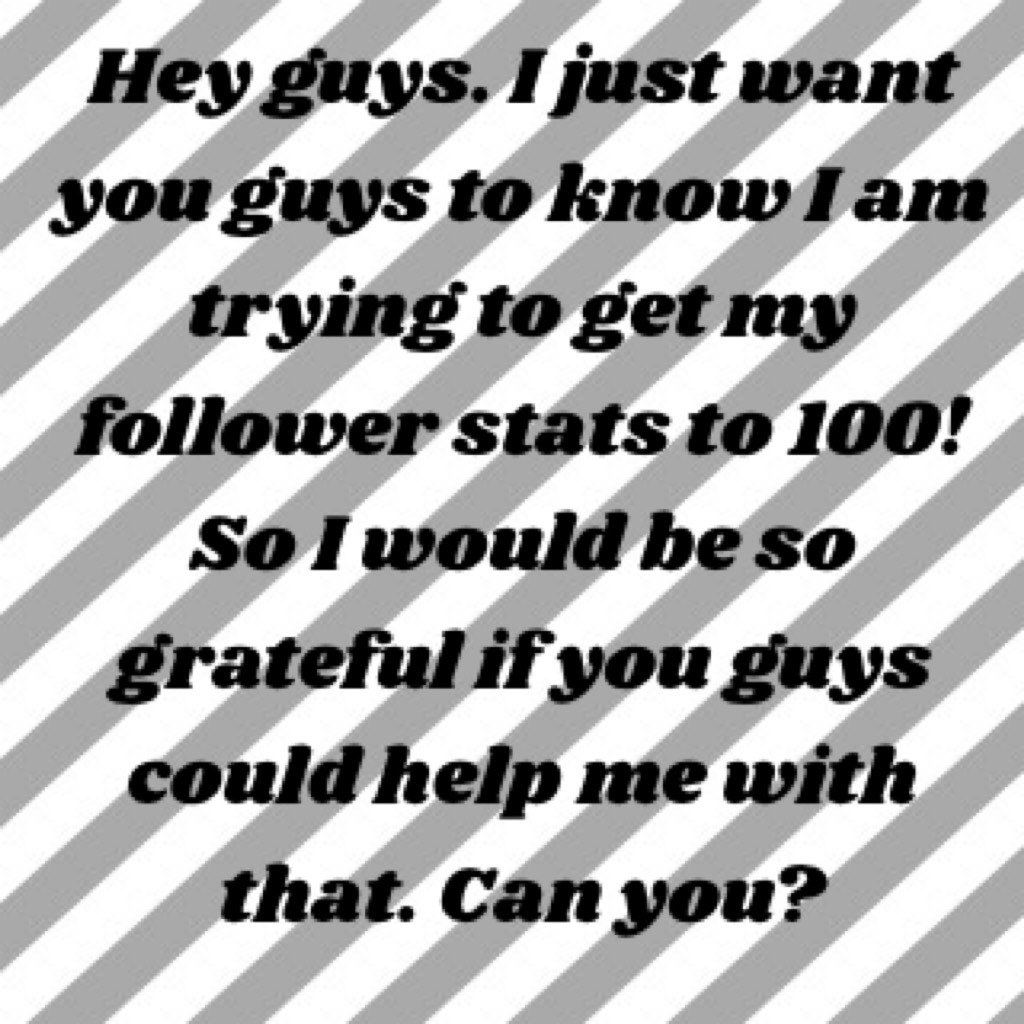 Hey guys. I just want you guys to know I am trying to get my follower stats to 100! So I would be so grateful if you guys could help me with that. Can you?