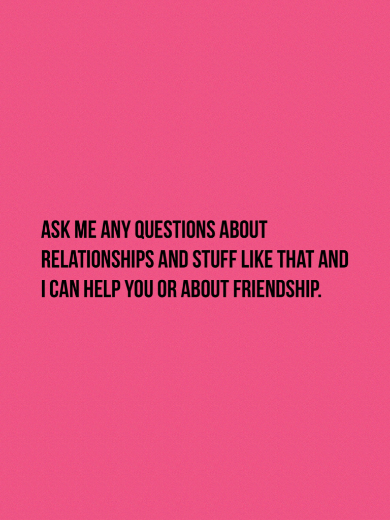 Ask me any questions about relationships and stuff like that and I can help you or about friendship.
