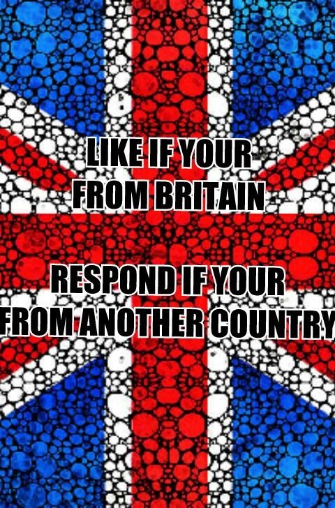 LIKE IF YOUR
FROM BRITAIN

RESPOND IF YOUR
FROM ANOTHER COUNTRY