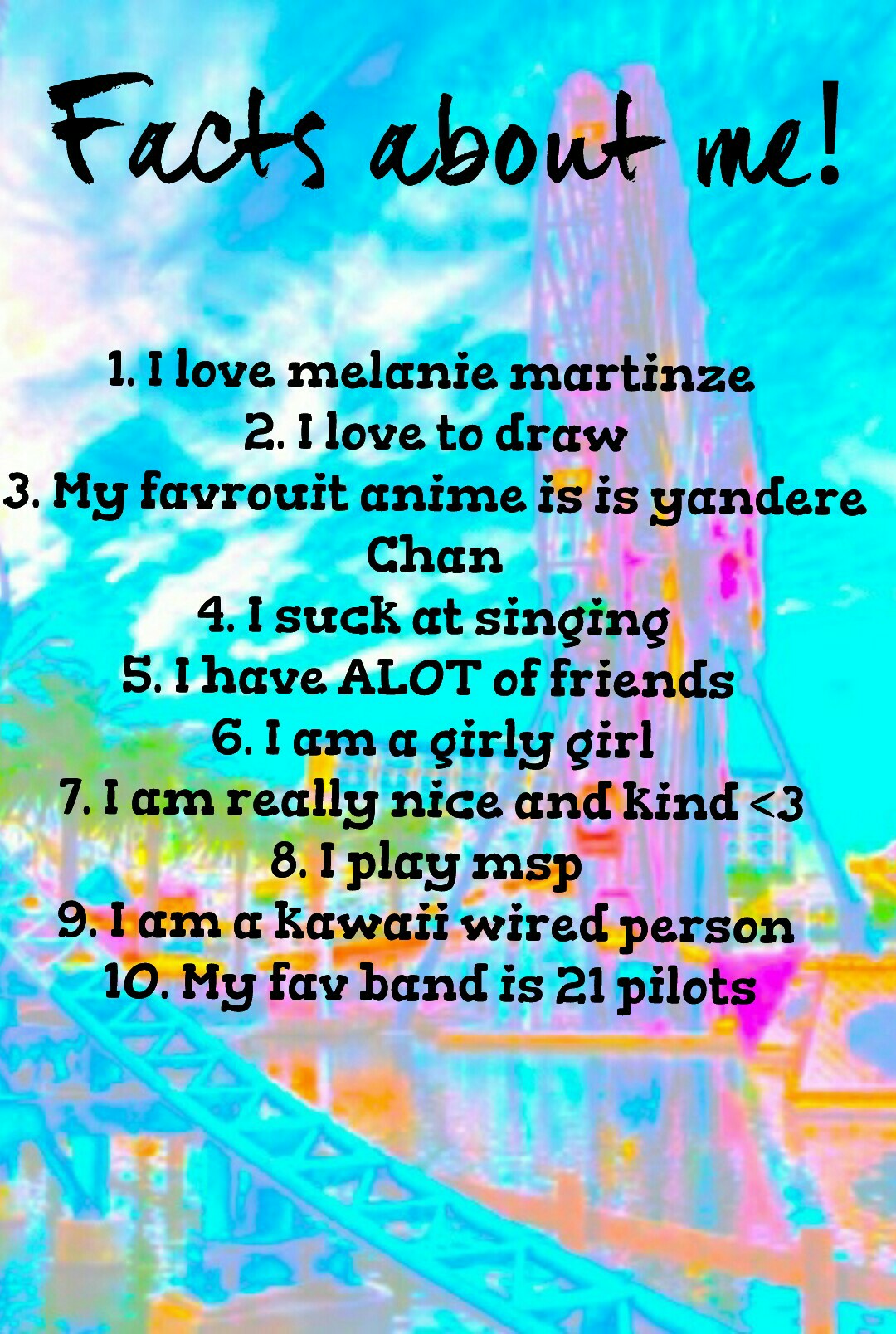 1. I love melanie martinze 
2. I love to draw
3. My favrouit anime is is yandere
Chan
4. I suck at singing
5. I have ALOT of friends 
6. I am a girly girl
7. I am really nice and kind <3
8. I play msp 
9. I am a kawaii wired person 
10. My fav band is 21 
