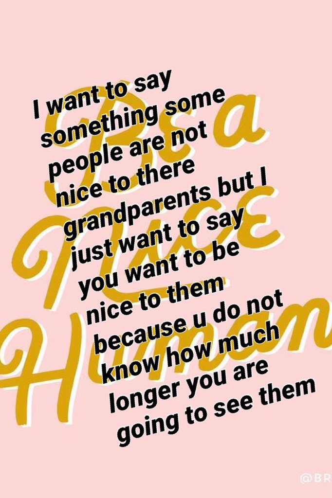 I want to say something some people are not nice to there grandparents but I just want to say you want to be nice to them because u do not know how much longer you are going to see them
