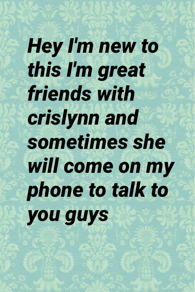 Hey I'm new to this I'm great friends with crislynn and sometimes she will come on my phone to talk to you guys 