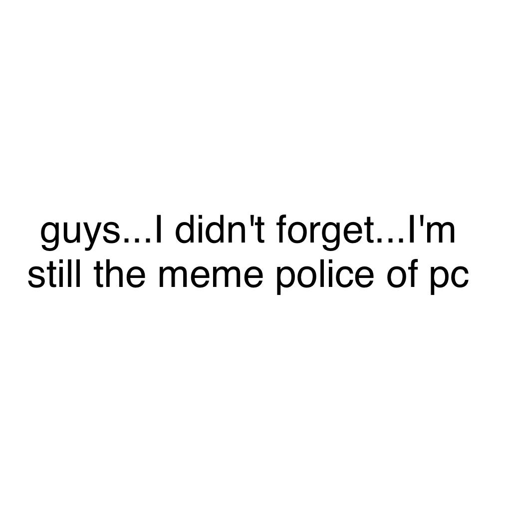 guys...I didn't forget...I'm still the meme police of pc
