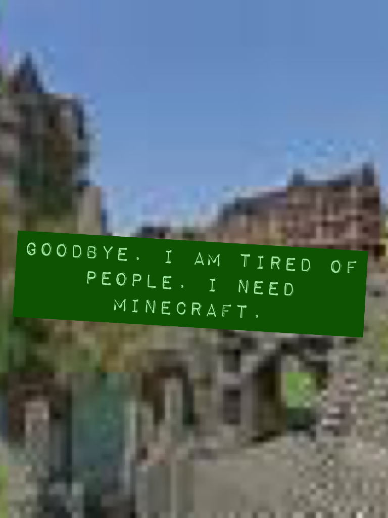 Goodbye. I am tired of people. I need minecraft.