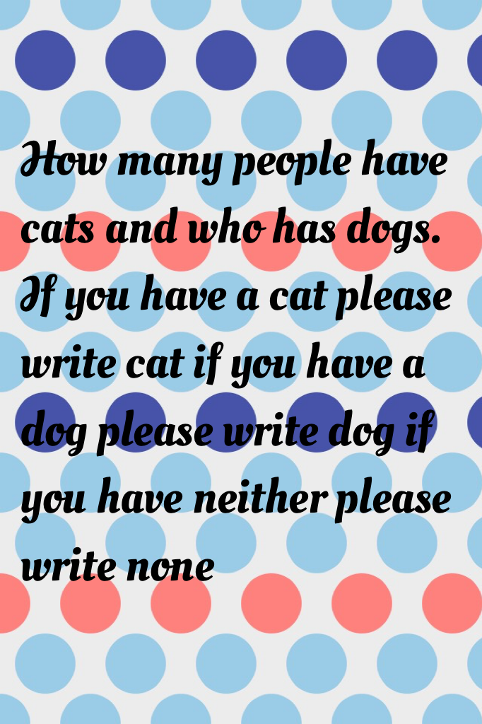 How many people have cats and who has dogs. If you have a cat please write cat if you have a dog please write dog if you have neither please write none