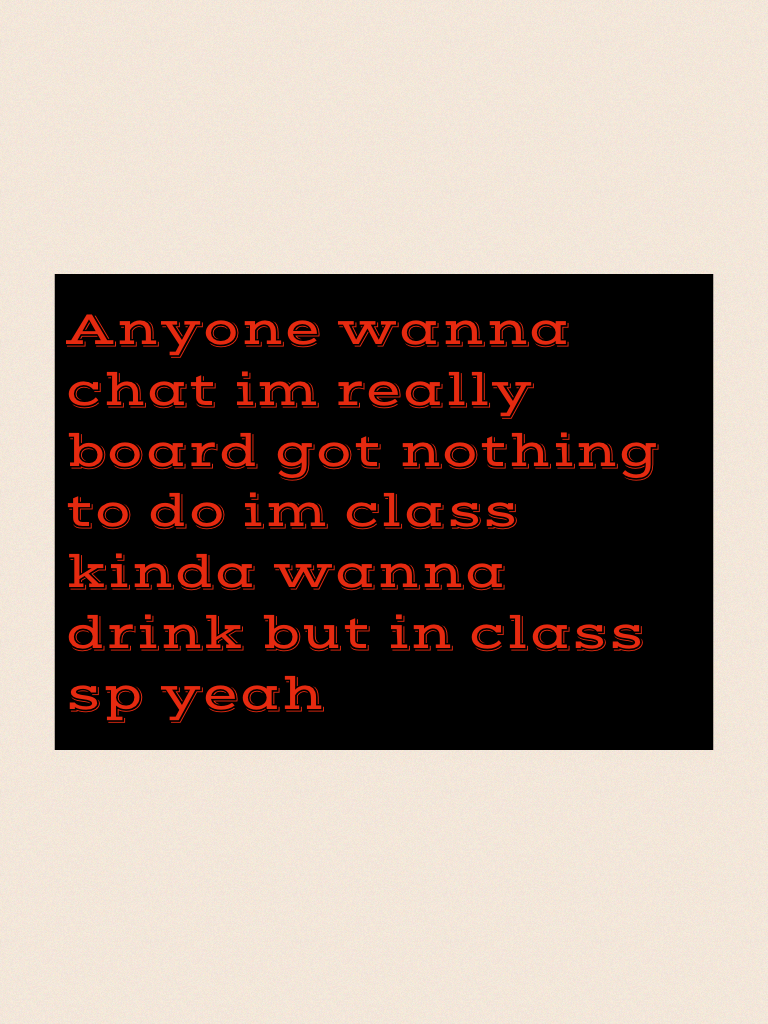 Anyone wanna chat im really board got nothing to do im class kinda wanna drink but in class sp yeah 