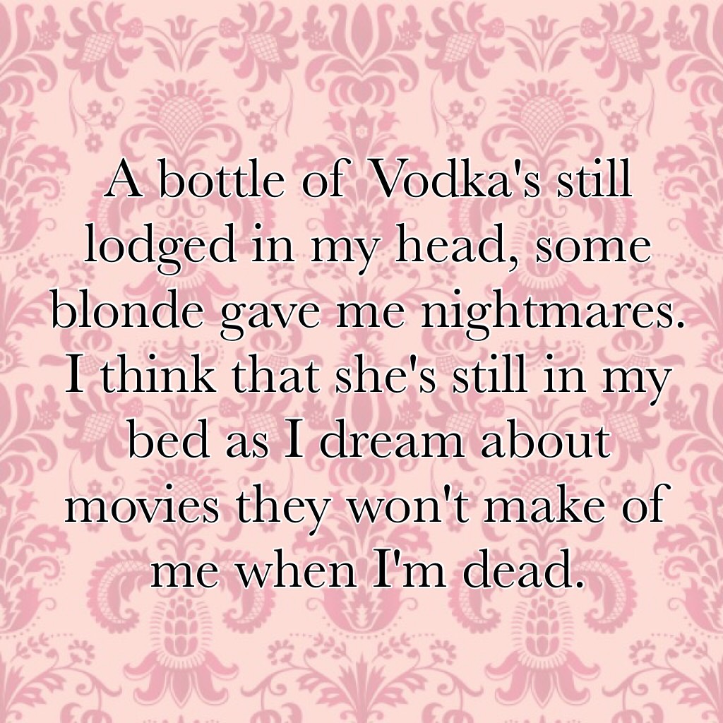 A bottle of Vodka's still lodged in my head, some blonde gave me nightmares. I think that she's still in my bed as I dream about movies they won't make of me when I'm dead.