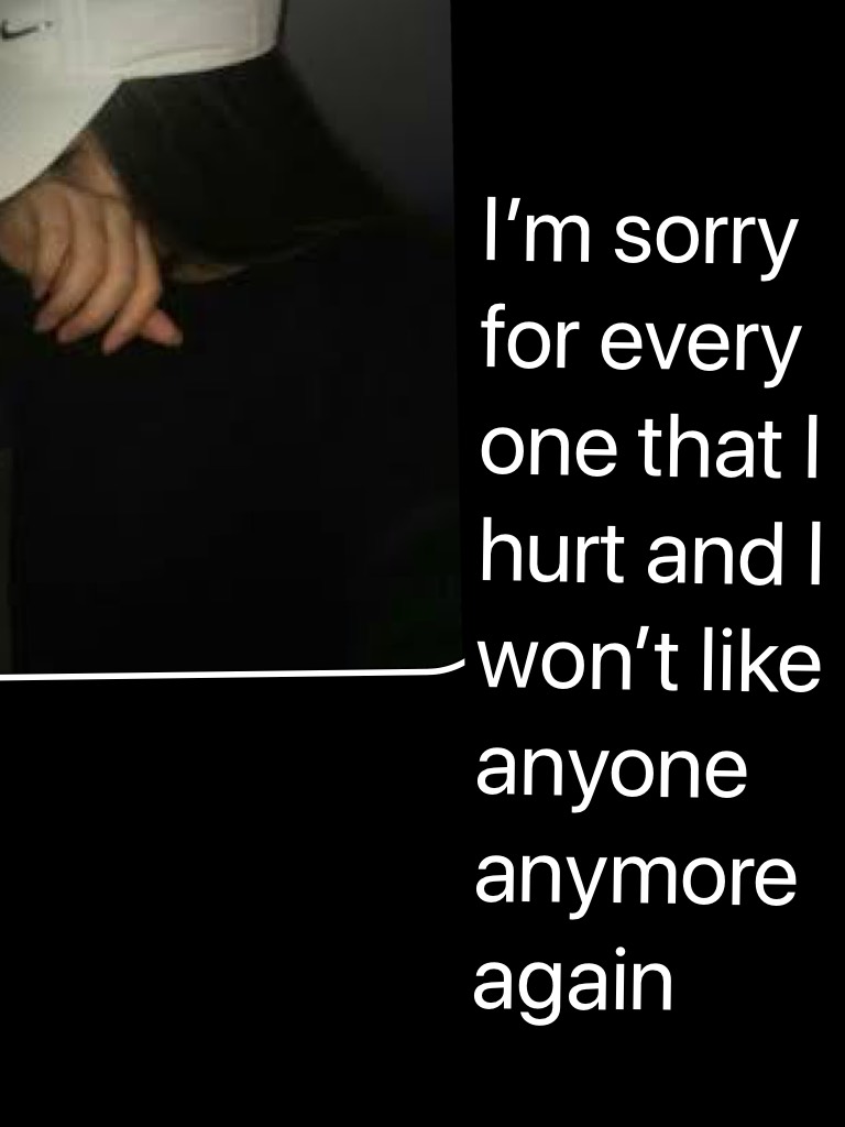 I’m sorry for every one that I hurt and I won’t like anyone anymore again 