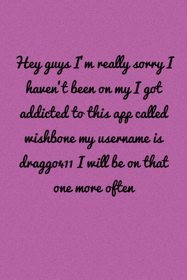 Hey guys I'm really sorry I haven't been on my I got addicted to this app called wishbone my username is draggo411 I will be on that one more often 