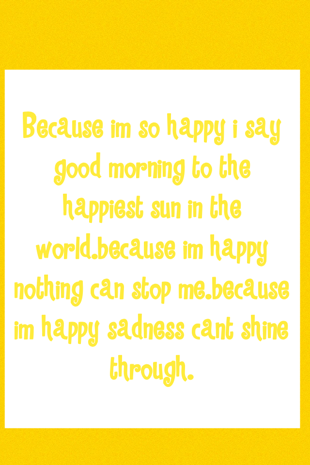 Because im so happy i say good morning to the happiest sun in the world.because im happy nothing can stop me.because im happy sadness cant shine through.