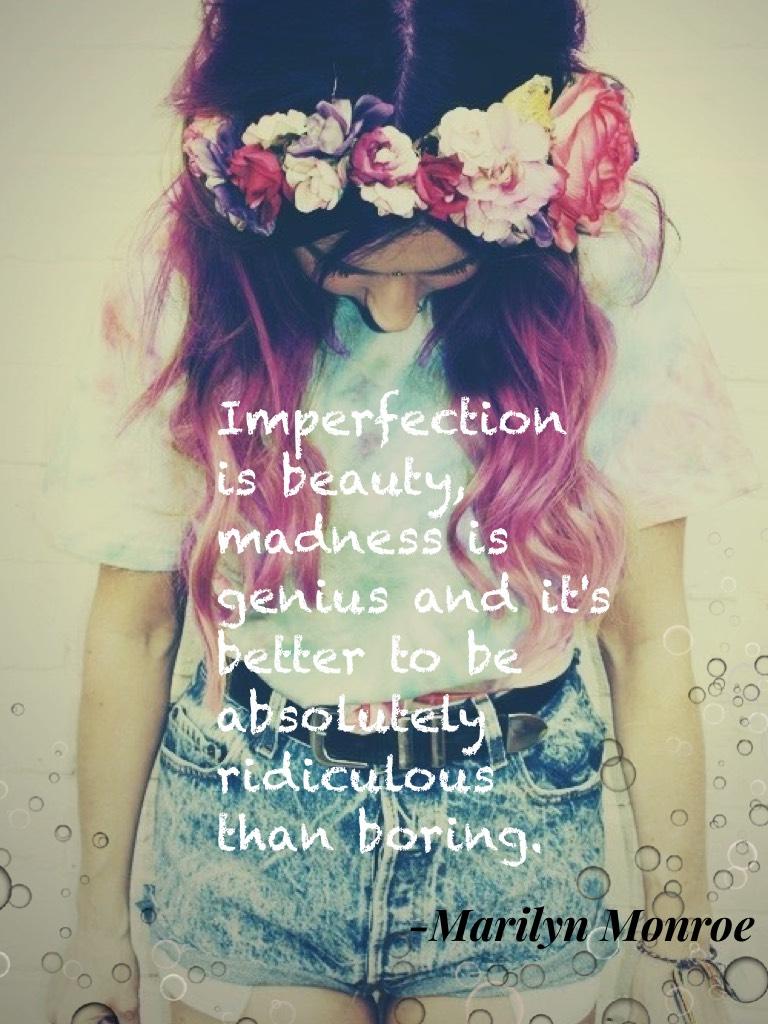 Imperfection is beauty, madness is genius and it's better to be absolutely ridiculous than boring.