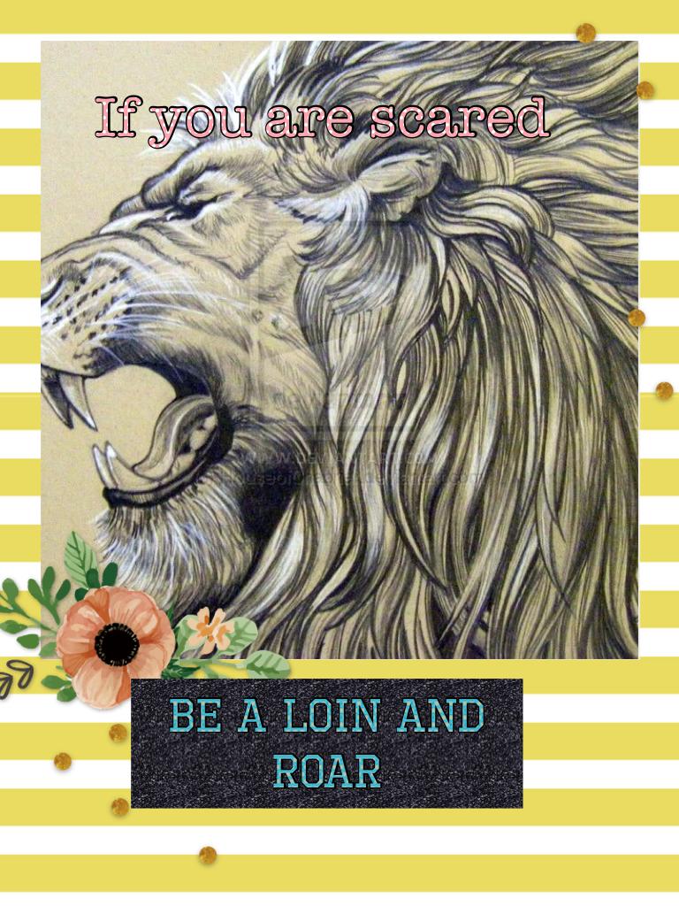 If you are scared be a loin and roar to be courageous 