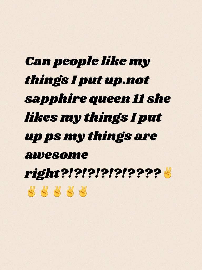 Can people like my things I put up.not sapphire queen 11 she likes my things I put up ps my things are awesome right?!?!?!?!?!????✌✌✌✌✌✌