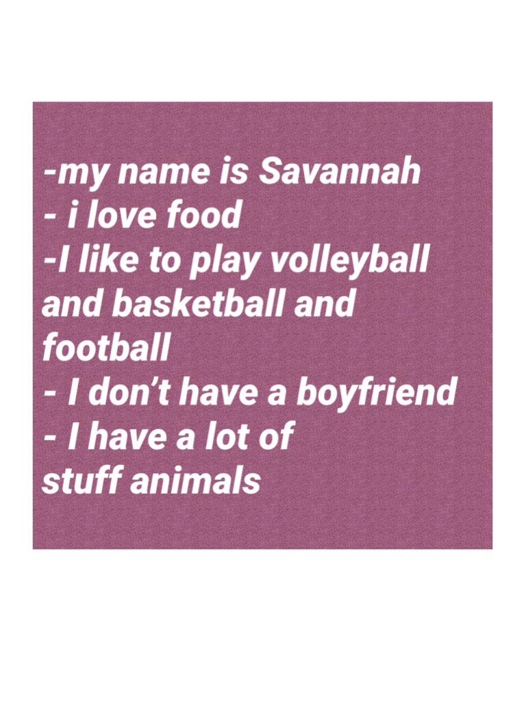 -my name is Savannah
- i love food
-I like to play volleyball and basketball and football 
- I don’t have a boyfriend 
- I have a lot of stuff animals 