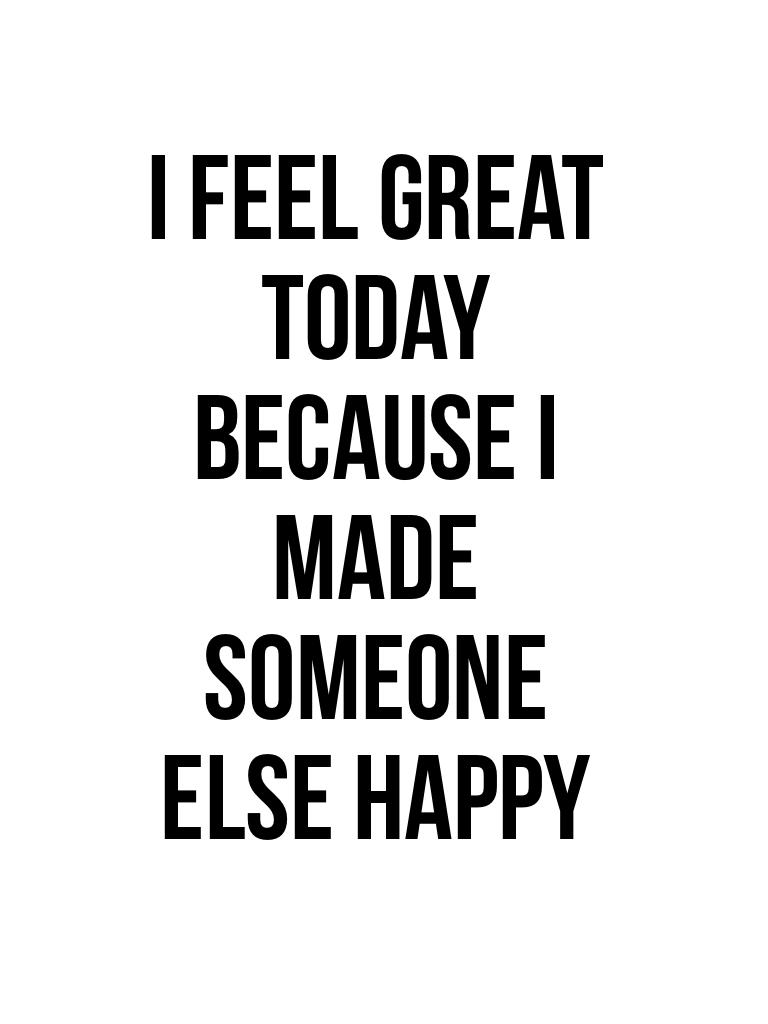 I feel great today because I made someone else happy
