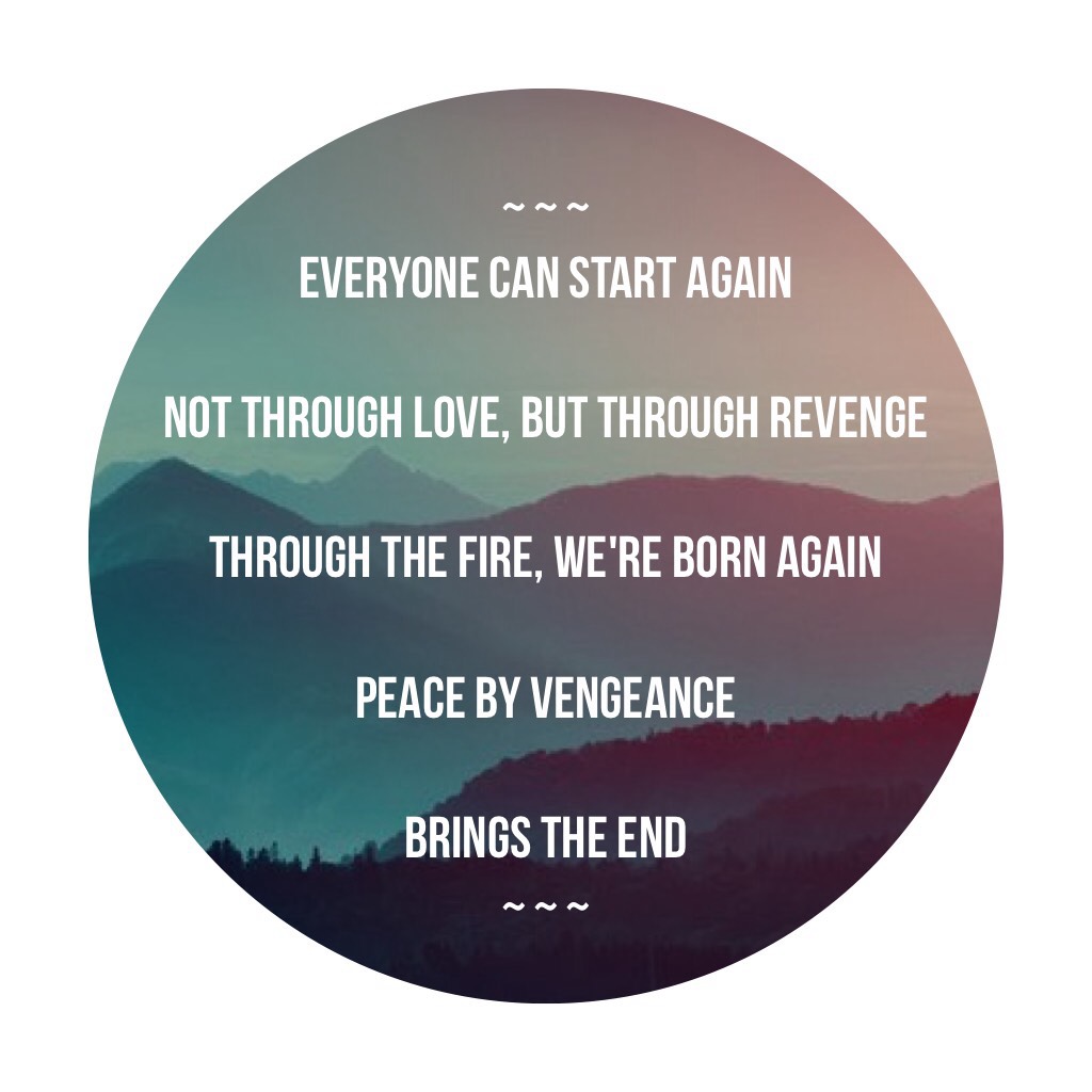 ~ ~ ~
Everyone can start again 

Not through love, but through revenge 

Through the fire, we're born again

Peace by vengeance 

Brings the end
~ ~ ~