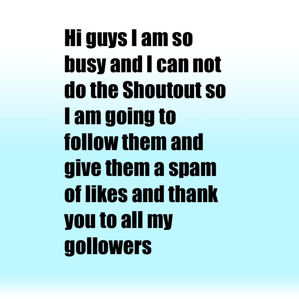 Hi guys I am so busy and I can not do the Shoutout so I am going to follow them and give them a spam of likes and thank you to all my gollowers