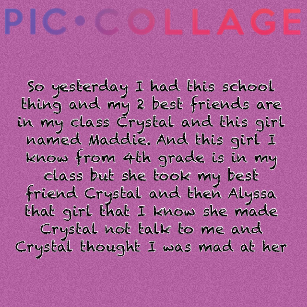 So yesterday I had this school thing and my 2 best friends are in my class Crystal and this girl named Maddie. And this girl I know from 4th grade is in my class but she took my best friend Crystal and then Alyssa that girl that I know she made Crystal no