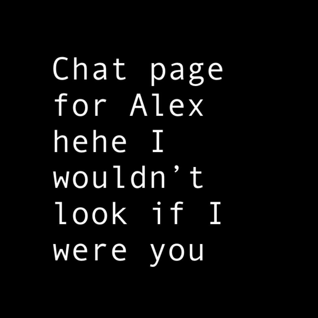 Chat page for Alex hehe I wouldn’t look if I were you