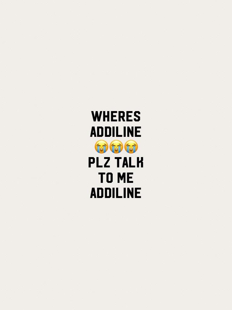 Wheres addiline😭😭😭plz talk to me addiline