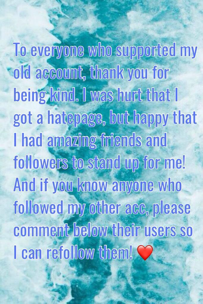 To everyone who supported my old account, thank you for being kind. I was hurt that I got a hatepage, but happy that I had amazing friends and followers to stand up for me! And if you know anyone who followed my other acc, please comment below their users