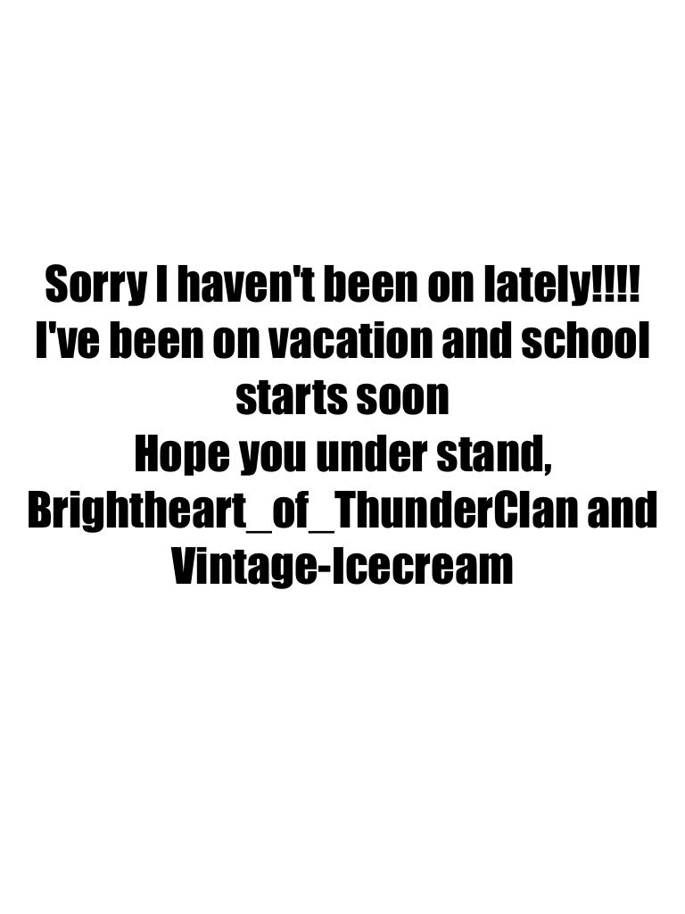 Sorry I haven't been on lately!!!! I've been on vacation and school starts soon
Hope you under stand,
Brightheart_of_ThunderClan and Vintage-Icecream