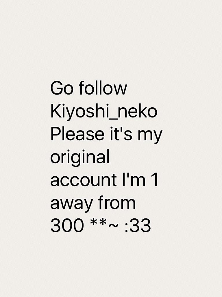 Go follow Kiyoshi_neko 
Please it's my original account I'm 1 away from 300 **~ :33