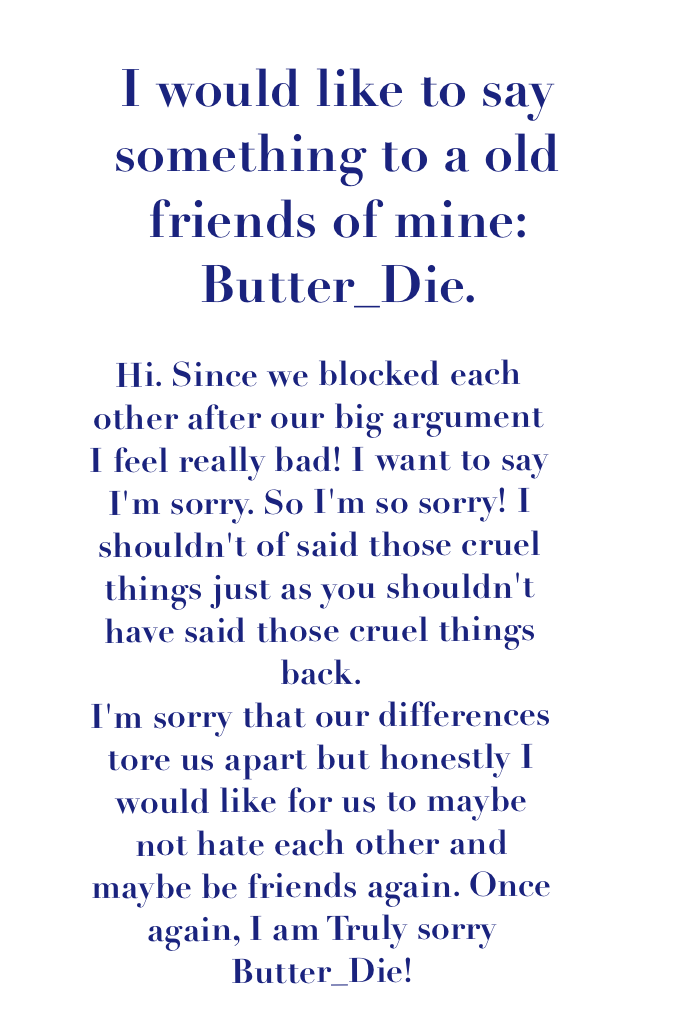 I'm sorry, Butter_Die! It's not kind of me to yell at someone for doing something that they truly do love. but, it really did hurt when you said those really mean things back. But I would really like to put that behind us and consider us friends! Deal?