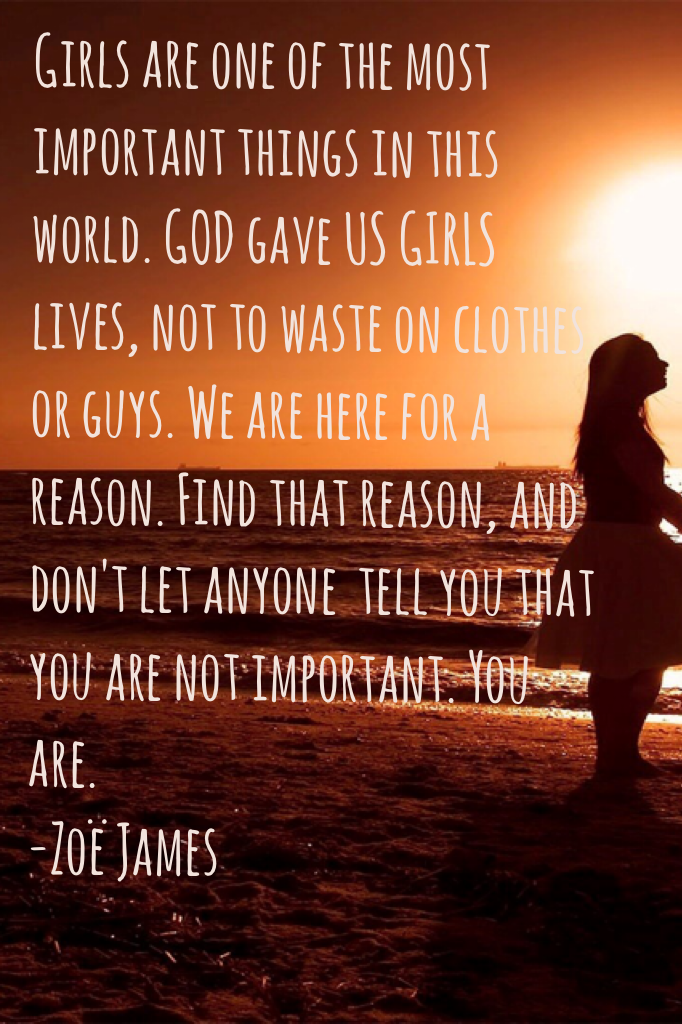 Girls are one of the most important things in this world. GOD gave US GIRLS lives, not to waste on clothes or guys. We are here for a reason. Find that reason, and don't let anyone  tell you that you are not important. You are. 
-Zoë James