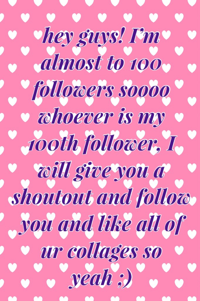 hey guys! I’m almost to 100 followers soooo whoever is my 100th follower, I will give you a shoutout and follow you and like all of ur collages so yeah ;)