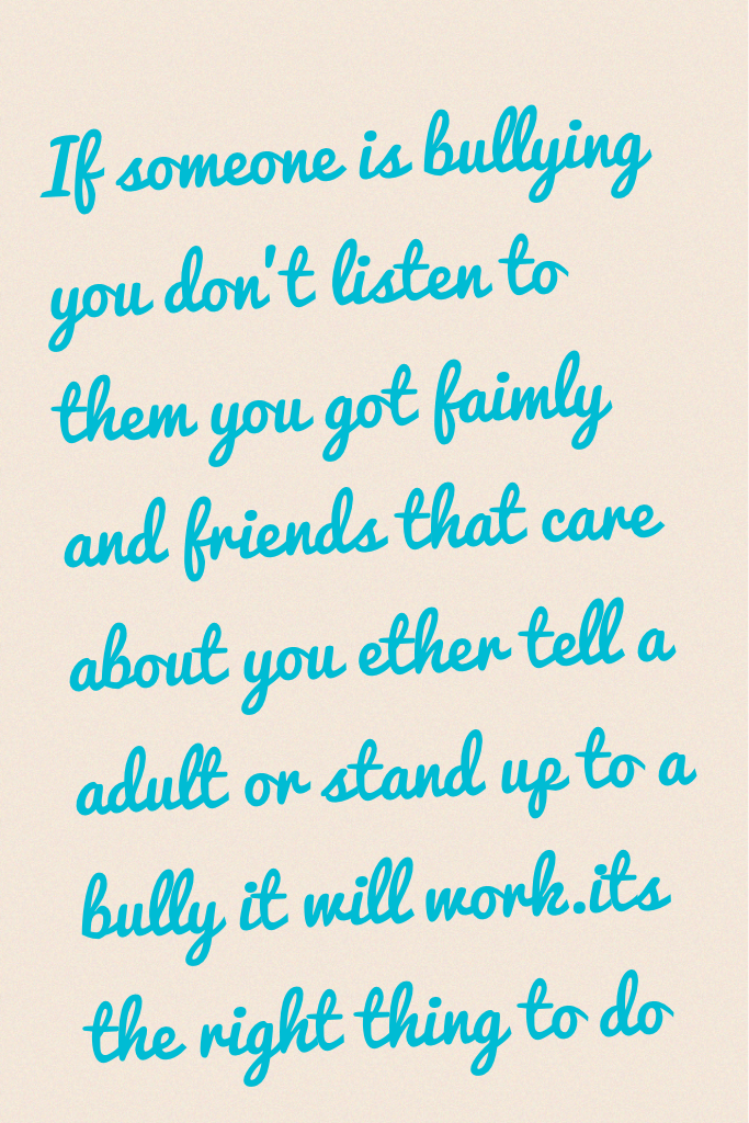 If someone is bullying you don't listen to them you got faimly and friends that care about you ether tell a adult or stand up to a bully it will work.its the right thing to do