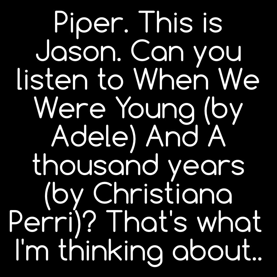 Piper. This is Jason. Can you listen to When We Were Young (by Adele) And A thousand years (by Christiana Perri)? That's what I'm thinking about..