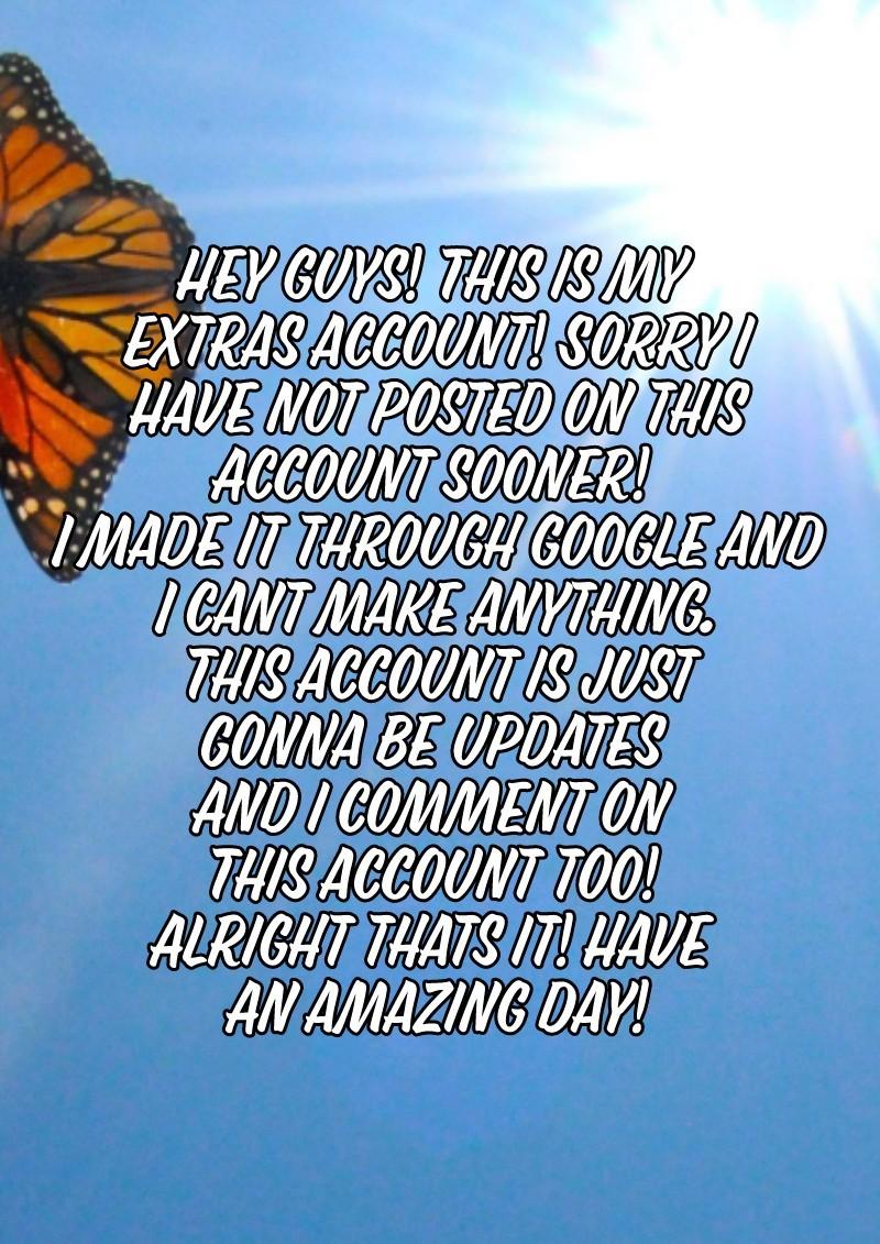 Hey guys! This is my 
Extras account! Sorry i
Have not posted on this
Account sooner! 
I made it through google and
I cant make anything.
This account is just
Gonna be updates 
And i comment on 
This account too! 
Alright thats it! Have 
An amazing day!