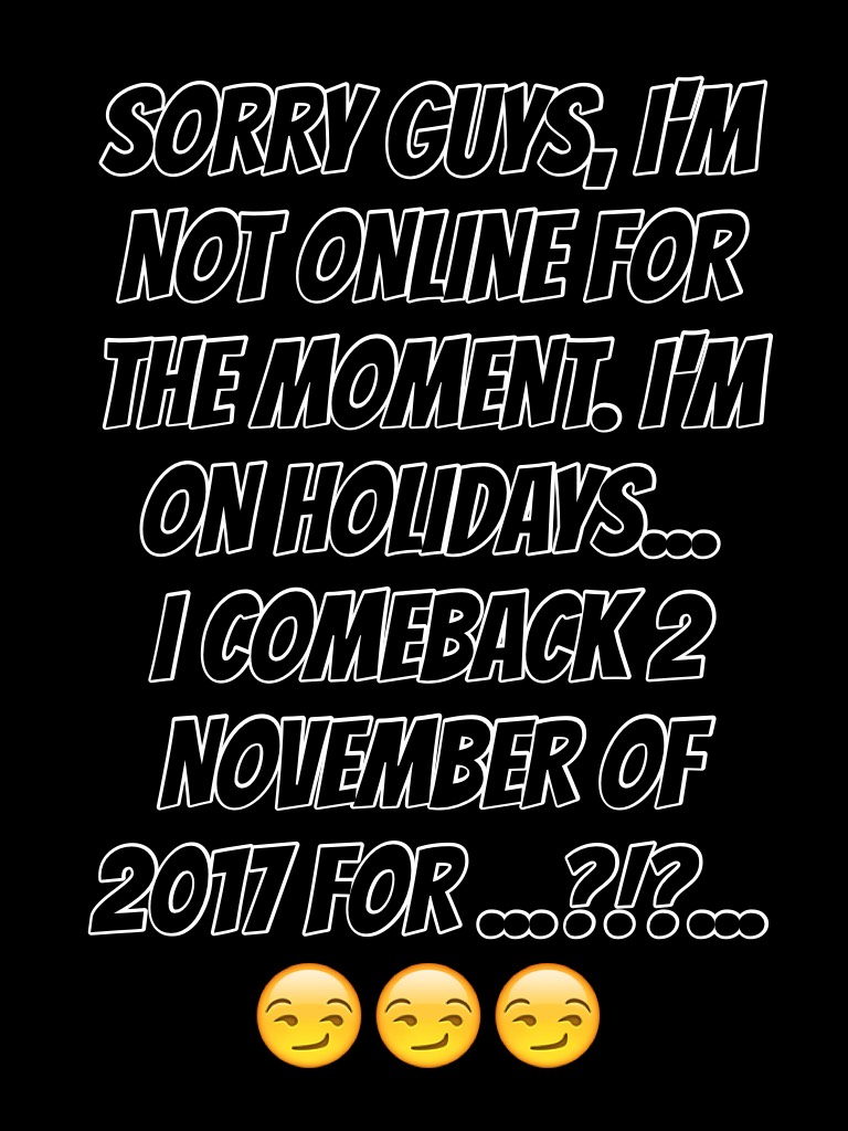 SORRY GUYS, I'M NOT ONLINE FOR THE MOMENT. I'M ON HOLIDAYS... 
I COMEBACK 2 NOVEMBER OF 2017 FOR ...?!?... 😏😏😏