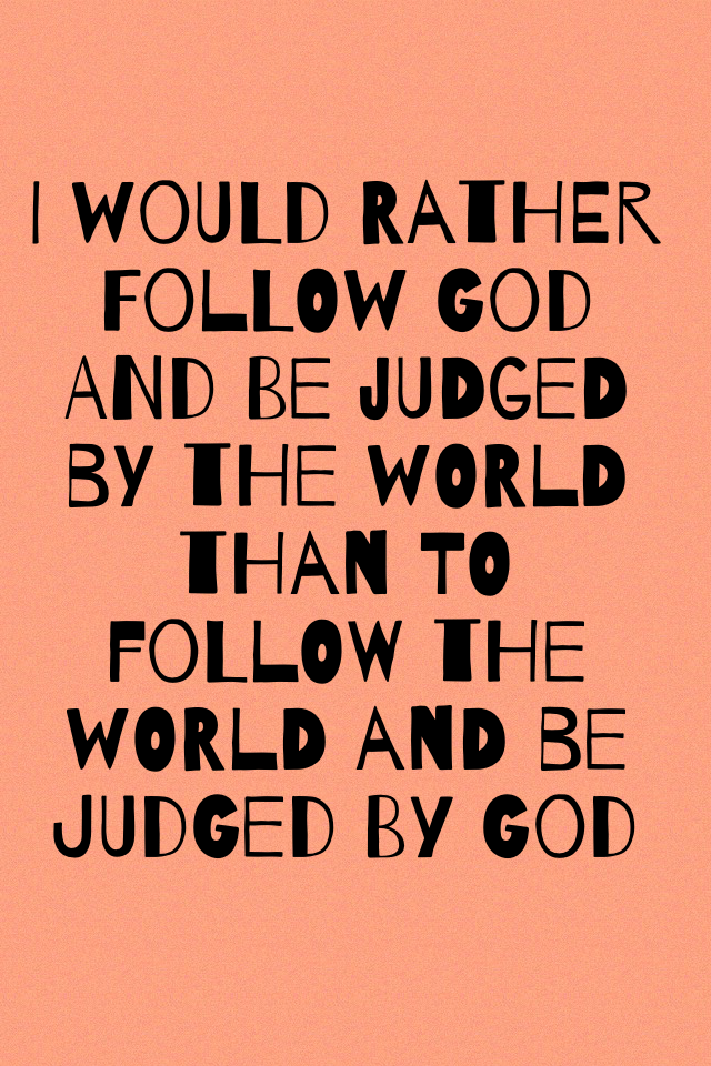 I would rather follow God and be judged by the world than to follow the world and be judged by God 