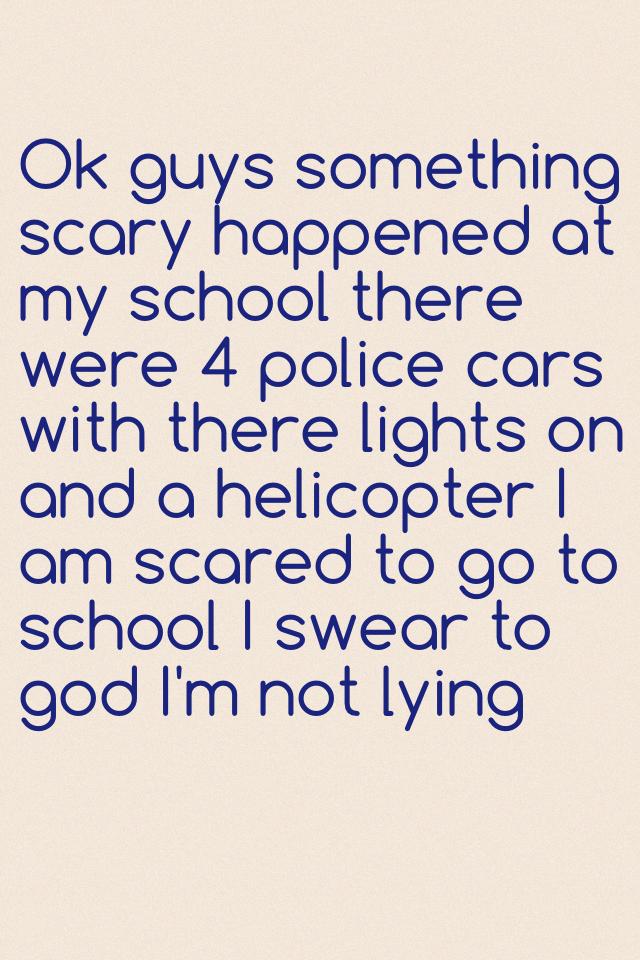 Ok guys something scary happened at my school there were 4 police cars with there lights on and a helicopter I am scared to go to school I swear to god I'm not lying 