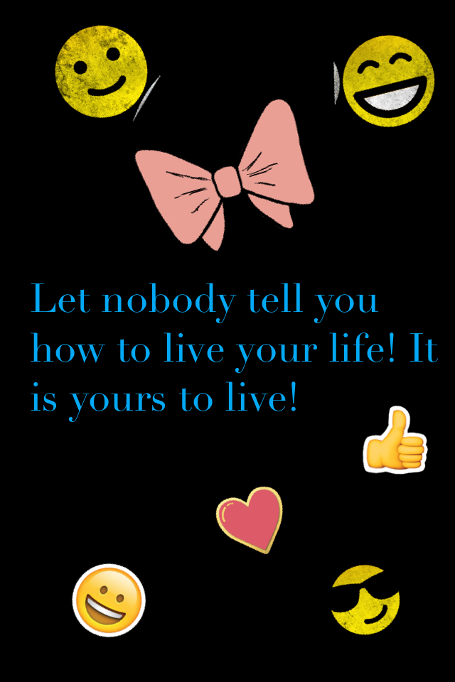 Let nobody tell you how to live your life! It is yours to live!
